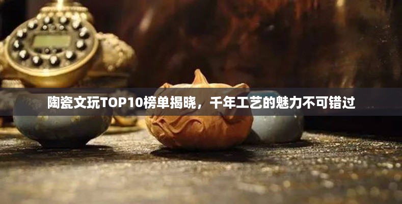陶瓷文玩TOP10榜单揭晓，千年工艺的魅力不可错过