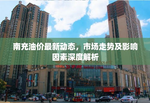 南充油价最新动态，市场走势及影响因素深度解析