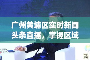 广州黄埔区实时新闻头条直播，掌握区域发展最新动态