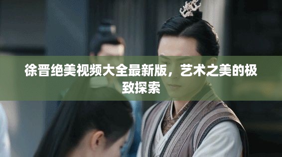 徐晋绝美视频大全最新版，艺术之美的极致探索