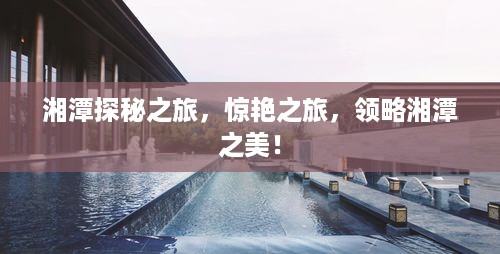 湘潭探秘之旅，惊艳之旅，领略湘潭之美！