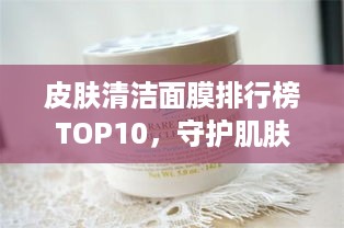 皮肤清洁面膜排行榜TOP10，守护肌肤的最佳选择